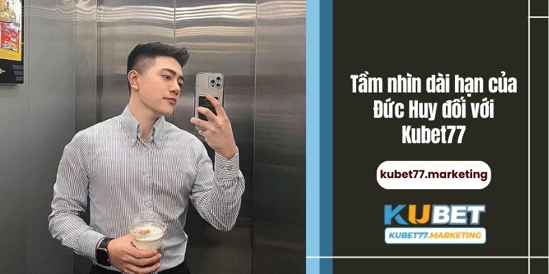 Tầm nhìn dài hạn của Đức Huy đối với Kubet77